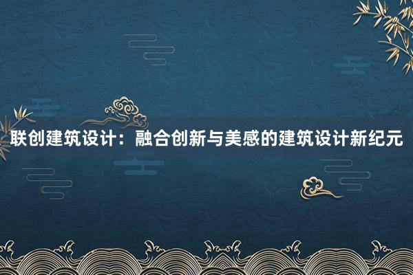 联创建筑设计：融合创新与美感的建筑设计新纪元